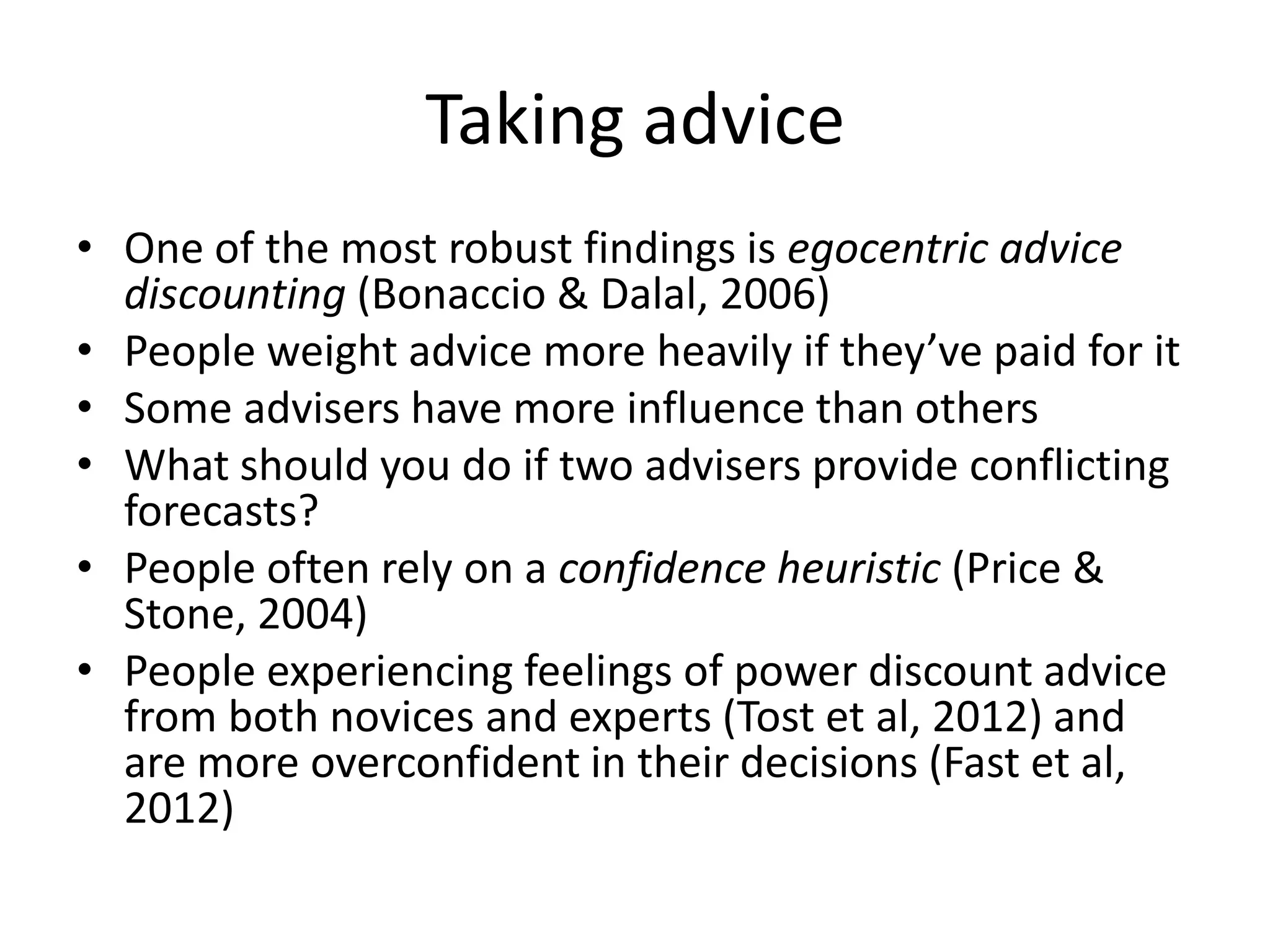 Taking advice
• One of the most robust findings is egocentric advice
  discounting (Bonaccio & Dalal, 2006)
• People weight advice more heavily if they’ve paid for it
• Some advisers have more influence than others
• What should you do if two advisers provide conflicting
  forecasts?
• People often rely on a confidence heuristic (Price &
  Stone, 2004)
• People experiencing feelings of power discount advice
  from both novices and experts (Tost et al, 2012) and
  are more overconfident in their decisions (Fast et al,
  2012)
 