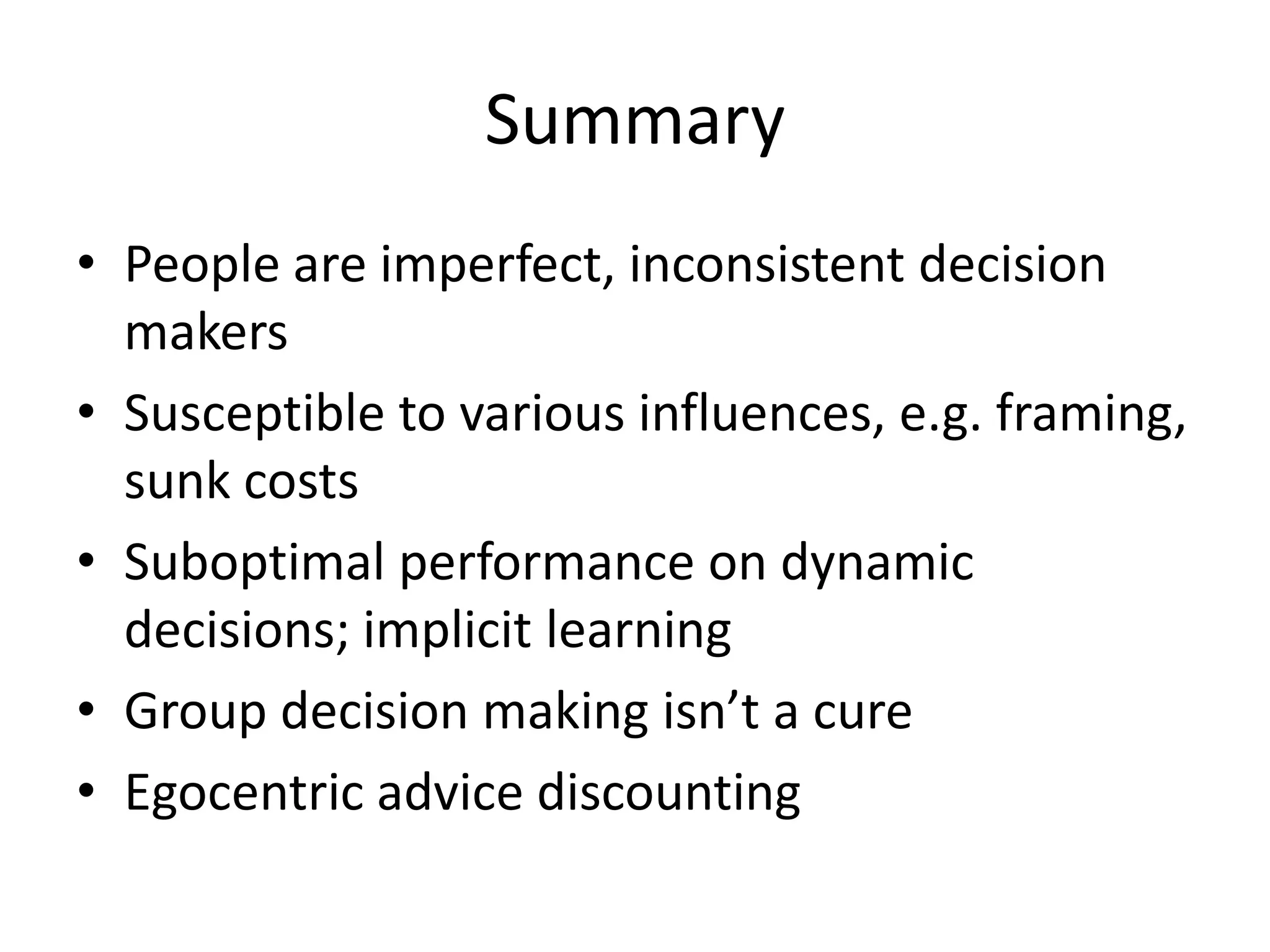 Summary
• People are imperfect, inconsistent decision
  makers
• Susceptible to various influences, e.g. framing,
  sunk costs
• Suboptimal performance on dynamic
  decisions; implicit learning
• Group decision making isn’t a cure
• Egocentric advice discounting
 