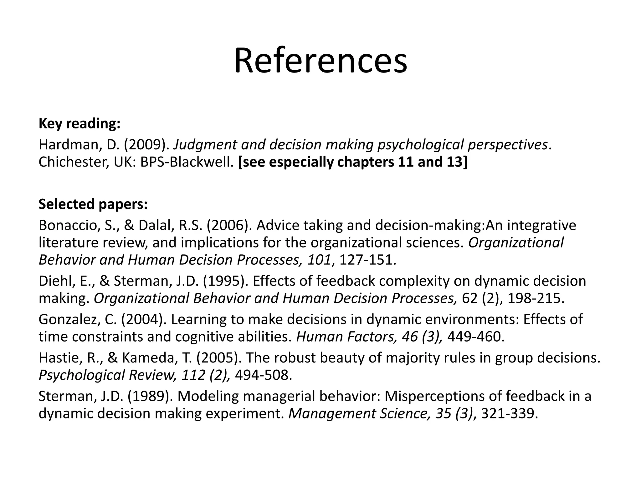 References
Key reading:
Hardman, D. (2009). Judgment and decision making psychological perspectives.
Chichester, UK: BPS-Blackwell. [see especially chapters 11 and 13]

Selected papers:
Bonaccio, S., & Dalal, R.S. (2006). Advice taking and decision-making:An integrative
literature review, and implications for the organizational sciences. Organizational
Behavior and Human Decision Processes, 101, 127-151.
Diehl, E., & Sterman, J.D. (1995). Effects of feedback complexity on dynamic decision
making. Organizational Behavior and Human Decision Processes, 62 (2), 198-215.
Gonzalez, C. (2004). Learning to make decisions in dynamic environments: Effects of
time constraints and cognitive abilities. Human Factors, 46 (3), 449-460.
Hastie, R., & Kameda, T. (2005). The robust beauty of majority rules in group decisions.
Psychological Review, 112 (2), 494-508.
Sterman, J.D. (1989). Modeling managerial behavior: Misperceptions of feedback in a
dynamic decision making experiment. Management Science, 35 (3), 321-339.
 