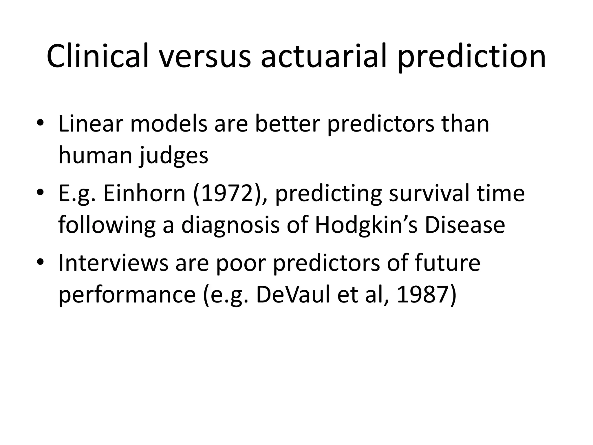 Clinical versus actuarial prediction
• Linear models are better predictors than
  human judges
• E.g. Einhorn (1972), predicting survival time
  following a diagnosis of Hodgkin’s Disease
• Interviews are poor predictors of future
  performance (e.g. DeVaul et al, 1987)
 