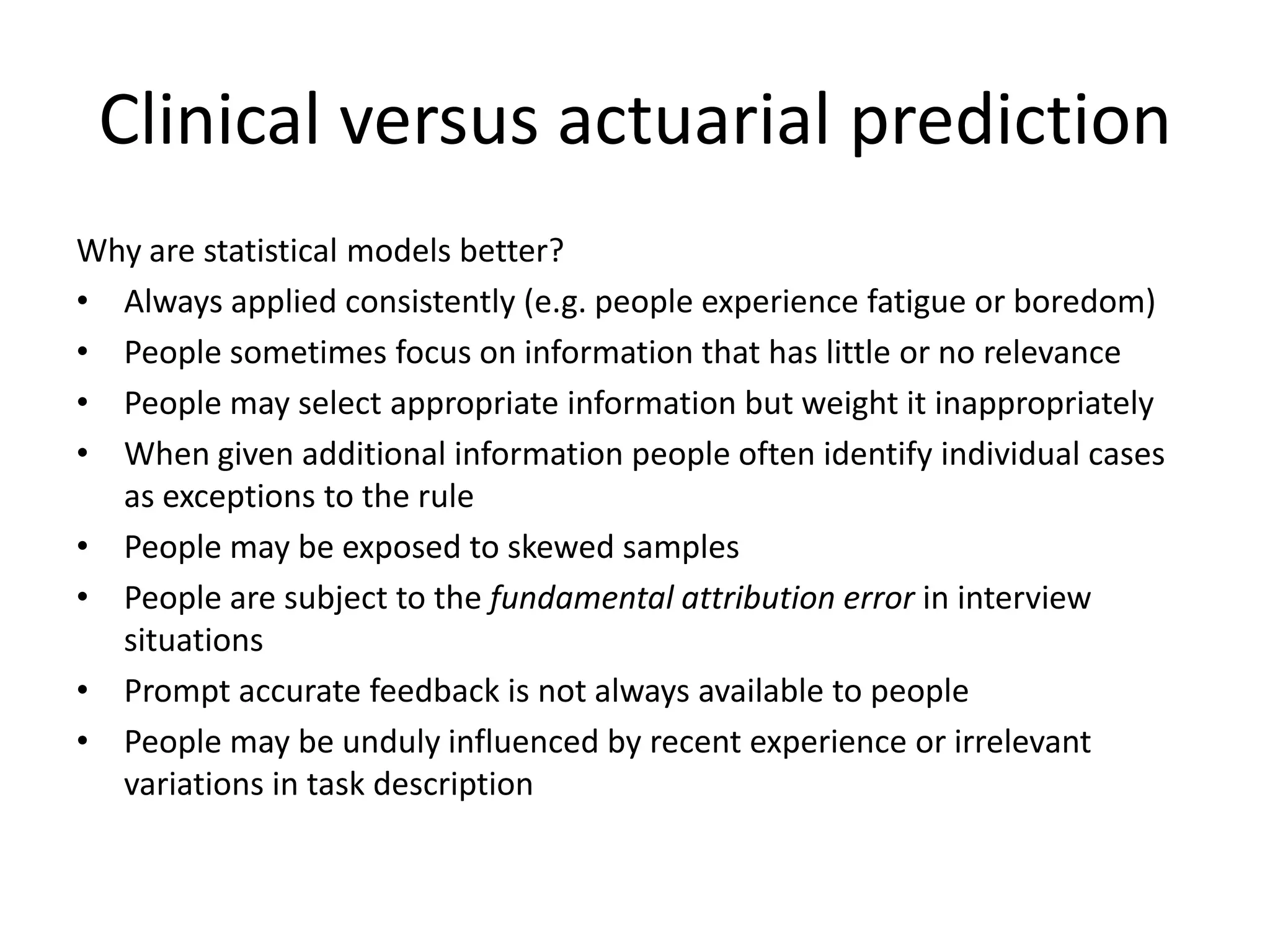 Clinical versus actuarial prediction
Why are statistical models better?
• Always applied consistently (e.g. people experience fatigue or boredom)
• People sometimes focus on information that has little or no relevance
• People may select appropriate information but weight it inappropriately
• When given additional information people often identify individual cases
  as exceptions to the rule
• People may be exposed to skewed samples
• People are subject to the fundamental attribution error in interview
  situations
• Prompt accurate feedback is not always available to people
• People may be unduly influenced by recent experience or irrelevant
  variations in task description
 