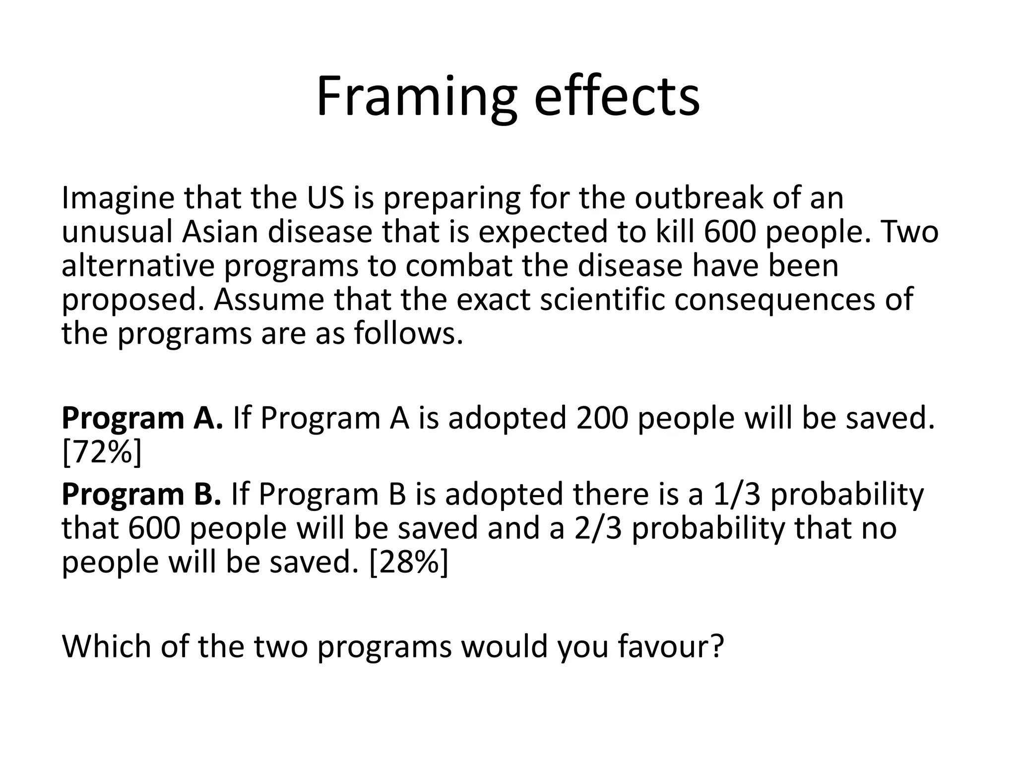 Framing effects
Imagine that the US is preparing for the outbreak of an
unusual Asian disease that is expected to kill 600 people. Two
alternative programs to combat the disease have been
proposed. Assume that the exact scientific consequences of
the programs are as follows.

Program A. If Program A is adopted 200 people will be saved.
[72%]
Program B. If Program B is adopted there is a 1/3 probability
that 600 people will be saved and a 2/3 probability that no
people will be saved. [28%]

Which of the two programs would you favour?
 