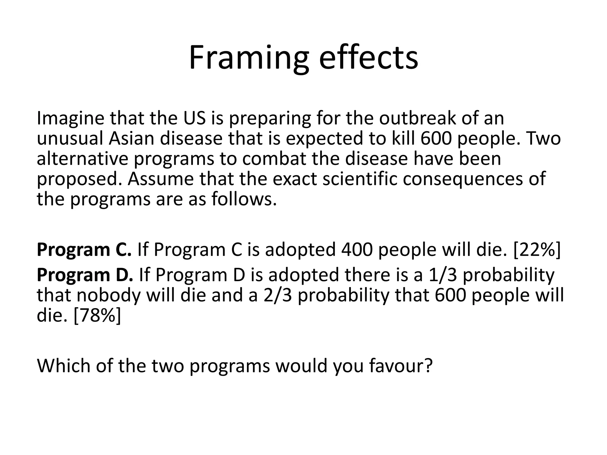 Framing effects
Imagine that the US is preparing for the outbreak of an
unusual Asian disease that is expected to kill 600 people. Two
alternative programs to combat the disease have been
proposed. Assume that the exact scientific consequences of
the programs are as follows.

Program C. If Program C is adopted 400 people will die. [22%]
Program D. If Program D is adopted there is a 1/3 probability
that nobody will die and a 2/3 probability that 600 people will
die. [78%]

Which of the two programs would you favour?
 