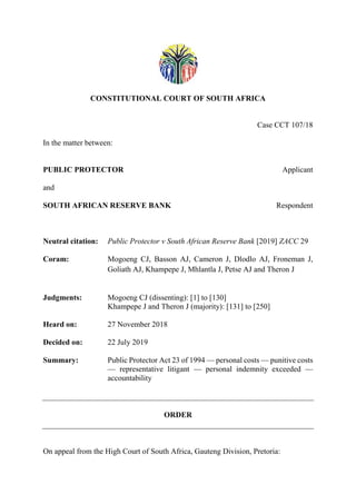 CONSTITUTIONAL COURT OF SOUTH AFRICA
Case CCT 107/18
In the matter between:
PUBLIC PROTECTOR Applicant
and
SOUTH AFRICAN RESERVE BANK Respondent
Neutral citation: Public Protector v South African Reserve Bank [2019] ZACC 29
Coram: Mogoeng CJ, Basson AJ, Cameron J, Dlodlo AJ, Froneman J,
Goliath AJ, Khampepe J, Mhlantla J, Petse AJ and Theron J
Judgments: Mogoeng CJ (dissenting): [1] to [130]
Khampepe J and Theron J (majority): [131] to [250]
Heard on: 27 November 2018
Decided on: 22 July 2019
Summary: Public Protector Act 23 of 1994 — personal costs — punitive costs
— representative litigant — personal indemnity exceeded —
accountability
ORDER
On appeal from the High Court of South Africa, Gauteng Division, Pretoria:
 