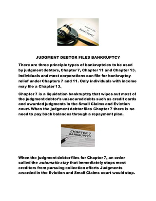 JUDGMENT DEBTOR FILES BANKRUPTCY
There are three principle types of bankruptcies to be used
by judgment debtors, Chapter 7, Chapter 11 and Chapter 13.
Individuals and most corporations can file for bankruptcy
relief under Chapters 7 and 11. Only individuals with income
may file a Chapter 13.
Chapter 7 is a liquidation bankruptcy that wipes out most of
the judgment debtor’s unsecured debts such as credit cards
and awarded judgments in the Small Claims and Eviction
court. When the judgment debtor files Chapter 7 there is no
need to pay back balances through a repayment plan.
When the judgment debtor files for Chapter 7, an order
called the automatic stay that immediately stops most
creditors from pursuing collection efforts Judgments
awarded in the Eviction and Small Claims court would stop.
 