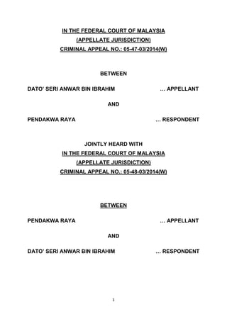 1
IN THE FEDERAL COURT OF MALAYSIA
(APPELLATE JURISDICTION)
CRIMINAL APPEAL NO.: 05-47-03/2014(W)
BETWEEN
DATO’ SERI ANWAR BIN IBRAHIM … APPELLANT
AND
PENDAKWA RAYA … RESPONDENT
JOINTLY HEARD WITH
IN THE FEDERAL COURT OF MALAYSIA
(APPELLATE JURISDICTION)
CRIMINAL APPEAL NO.: 05-48-03/2014(W)
BETWEEN
PENDAKWA RAYA … APPELLANT
AND
DATO’ SERI ANWAR BIN IBRAHIM … RESPONDENT
 