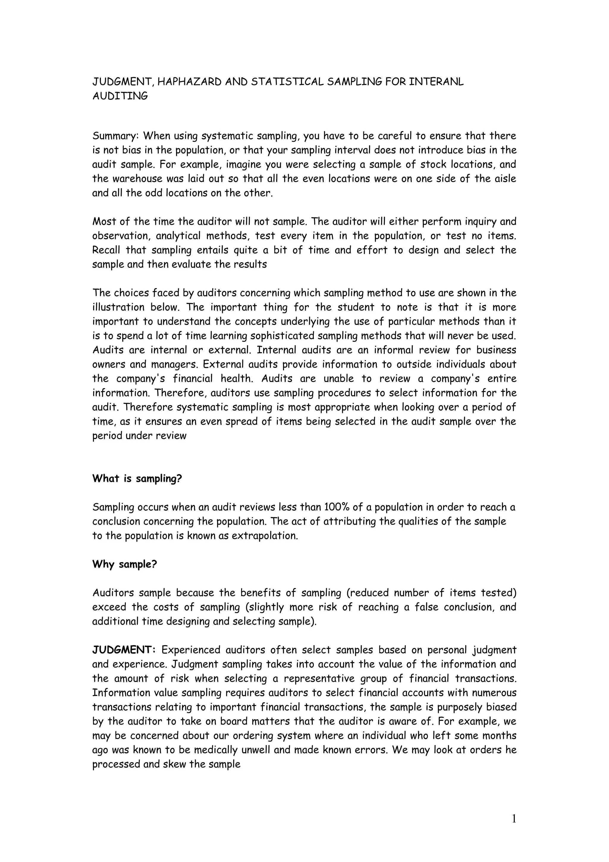 JUDGMENT, HAPHAZARD AND STATISTICAL SAMPLING FOR INTERANL
AUDITING
Summary: When using systematic sampling, you have to be careful to ensure that there
is not bias in the population, or that your sampling interval does not introduce bias in the
audit sample. For example, imagine you were selecting a sample of stock locations, and
the warehouse was laid out so that all the even locations were on one side of the aisle
and all the odd locations on the other.
Most of the time the auditor will not sample. The auditor will either perform inquiry and
observation, analytical methods, test every item in the population, or test no items.
Recall that sampling entails quite a bit of time and effort to design and select the
sample and then evaluate the results
The choices faced by auditors concerning which sampling method to use are shown in the
illustration below. The important thing for the student to note is that it is more
important to understand the concepts underlying the use of particular methods than it
is to spend a lot of time learning sophisticated sampling methods that will never be used.
Audits are internal or external. Internal audits are an informal review for business
owners and managers. External audits provide information to outside individuals about
the company's financial health. Audits are unable to review a company's entire
information. Therefore, auditors use sampling procedures to select information for the
audit. Therefore systematic sampling is most appropriate when looking over a period of
time, as it ensures an even spread of items being selected in the audit sample over the
period under review
What is sampling?
Sampling occurs when an audit reviews less than 100% of a population in order to reach a
conclusion concerning the population. The act of attributing the qualities of the sample
to the population is known as extrapolation.
Why sample?
Auditors sample because the benefits of sampling (reduced number of items tested)
exceed the costs of sampling (slightly more risk of reaching a false conclusion, and
additional time designing and selecting sample).
JUDGMENT: Experienced auditors often select samples based on personal judgment
and experience. Judgment sampling takes into account the value of the information and
the amount of risk when selecting a representative group of financial transactions.
Information value sampling requires auditors to select financial accounts with numerous
transactions relating to important financial transactions, the sample is purposely biased
by the auditor to take on board matters that the auditor is aware of. For example, we
may be concerned about our ordering system where an individual who left some months
ago was known to be medically unwell and made known errors. We may look at orders he
processed and skew the sample
1
 