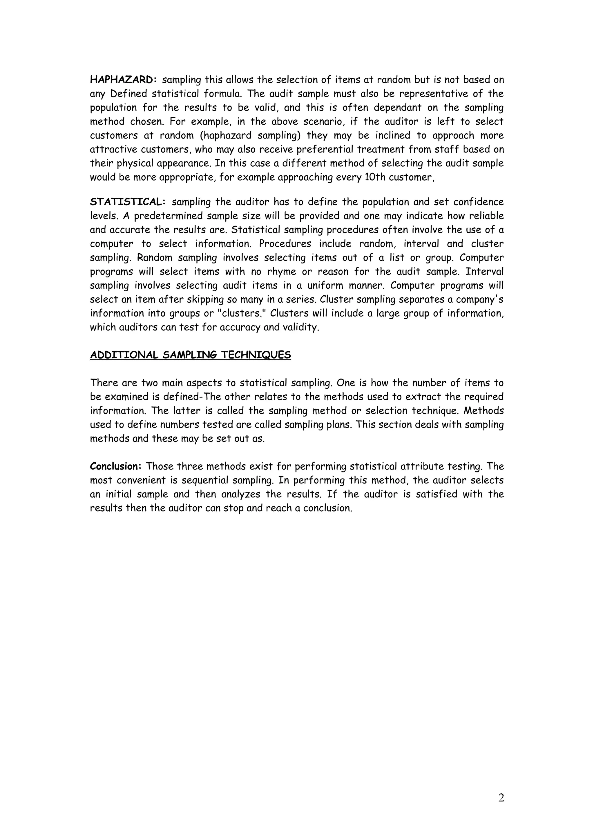 HAPHAZARD: sampling this allows the selection of items at random but is not based on
any Defined statistical formula. The audit sample must also be representative of the
population for the results to be valid, and this is often dependant on the sampling
method chosen. For example, in the above scenario, if the auditor is left to select
customers at random (haphazard sampling) they may be inclined to approach more
attractive customers, who may also receive preferential treatment from staff based on
their physical appearance. In this case a different method of selecting the audit sample
would be more appropriate, for example approaching every 10th customer,
STATISTICAL: sampling the auditor has to define the population and set confidence
levels. A predetermined sample size will be provided and one may indicate how reliable
and accurate the results are. Statistical sampling procedures often involve the use of a
computer to select information. Procedures include random, interval and cluster
sampling. Random sampling involves selecting items out of a list or group. Computer
programs will select items with no rhyme or reason for the audit sample. Interval
sampling involves selecting audit items in a uniform manner. Computer programs will
select an item after skipping so many in a series. Cluster sampling separates a company's
information into groups or "clusters." Clusters will include a large group of information,
which auditors can test for accuracy and validity.
ADDITIONAL SAMPLING TECHNIQUES
There are two main aspects to statistical sampling. One is how the number of items to
be examined is defined-The other relates to the methods used to extract the required
information. The latter is called the sampling method or selection technique. Methods
used to define numbers tested are called sampling plans. This section deals with sampling
methods and these may be set out as.
Conclusion: Those three methods exist for performing statistical attribute testing. The
most convenient is sequential sampling. In performing this method, the auditor selects
an initial sample and then analyzes the results. If the auditor is satisfied with the
results then the auditor can stop and reach a conclusion.
2
 