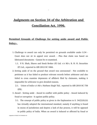 1
Judgments on Section 34 of the Arbitration and 
Conciliation Act, 1996.
Permitted Grounds of Challenge for setting aside award and Public 
Policy:­ 
 1. Challenge to award can only be permitted on grounds available under S.34 ­ 
Court   does   not   sit   in   appeal   over   award.   ­   Plea   that   claim   was   based   on 
fabricated documents ­ Cannot be re­examined.
 1.1. P. R. Shah, Shares and Stock Broker (P) Ltd. v/s M/s. B. H. H. Securities 
(P) Ltd., reported in AIR 2012 SC 1866.
 2. Setting aside of on the ground that award was unreasoned ­ Not available to 
petitioner as it has failed to produce relevant records before arbitrator and also 
failed to cross examine deponents of affidavit filed by claimants, making it 
impossible for arbitrator to give detailed reasons.
 2.1.  Union of India v/s M/s. Harbans Singh Tuli,  reported in AIR 2010 SC 738 
(FB).
 3. Award ­ Setting aside ­ Award in conflict with public policy ­ Award induced by 
fraud or corruption ­ Is against public policy.
 3.1. The concept of public policy as given in the Explanation to S. 34(2)(b)(ii) 
has virtually adopted the international standard, namely if anything is found 
in excess of jurisdiction and depicts a lack of due process, it will be opposed 
to public policy of India. When an award is induced or affected by fraud or 
Judgments on Section 34 of Arbitration Act
 