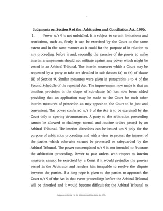                             1
Judgments on Section 9 of the  Arbitration and Conciliation Act, 1996.
 1. Power u/s 9 is not unbridled. It is subject to certain limitations and 
restrictions, such as, firstly, it can be exercised by the Court to the same 
extent and in the same manner as it could for the purpose of in relation to 
any proceeding before it and, secondly, the exercise of the power to make 
interim arrangements should not militate against any power which might be 
vested in an Arbitral Tribunal. The interim measures which a Court may be 
requested by a party to take are detailed in sub­clauses (a) to (e) of clause 
(ii) of Section 9. Similar measures were given in paragraphs 1 to 4 of the 
Second Schedule of the repealed Act. The improvement now made is that an 
omnibus   provision   in   the   shape   of   sub­clause   (e)   has   now   been   added 
providing that an application may be made to the Court for such other 
interim measures of protection as may appear to the Court to be just and 
convenient. The power conferred u/s 9 of the Act is to be exercised by the 
Court only in sparing circumstances. A party to the arbitration proceeding 
cannot be allowed to challenge normal and routine orders passed by an 
Arbitral Tribunal. The interim directions can be issued u/s 9 only for the 
purpose of arbitration proceeding and with a view to protect the interest of 
the   parties   which   otherwise   cannot  be   protected   or   safeguarded   by   the 
Arbitral Tribunal. The power contemplated u/s 9 is not intended to frustrate 
the arbitration proceeding. Power to pass orders with respect to interim 
measures cannot be exercised by a Court if it would prejudice the powers 
vested in the Arbitrator and renders him incapable to resolve the dispute 
between the parties. If a long rope is given to the parties to approach the 
Court u/s 9 of the Act in that event proceedings before the Arbitral Tribunal 
will be throttled and it would become difficult for the Arbitral Tribunal to 
Judgments on Section 9 of the  Arbitration and Conciliation Act, 1996.
 