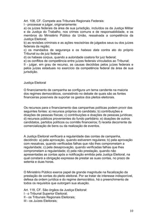   10	
  
Art. 108, CF. Compete aos Tribunais Regionais Federais:
I - processar e julgar, originariamente:
a) os juízes federais da área de sua jurisdição, incluídos os da Justiça Militar
e da Justiça do Trabalho, nos crimes comuns e de responsabilidade, e os
membros do Ministério Público da União, ressalvada a competência da
Justiça Eleitoral;
b) as revisões criminais e as ações rescisórias de julgados seus ou dos juízes
federais da região;
c) os mandados de segurança e os habeas data contra ato do próprio
Tribunal ou de juiz federal;
d) os habeas corpus, quando a autoridade coatora for juiz federal;
e) os conflitos de competência entre juízes federais vinculados ao Tribunal;
II - julgar, em grau de recurso, as causas decididas pelos juízes federais e
pelos juízes estaduais no exercício da competência federal da área de sua
jurisdição.
Justiça Eleitoral
O financiamento de campanha se configura um tema candente na maioria
dos regimes democráticos, consistindo no debate de quais são as fontes
financeiras possíveis de suportar os gastos dos pleitos eleitorais.
Os recursos para o financiamento das campanhas políticas podem provir das
seguintes fontes: a) recursos próprios do candidato; b) contribuições e
doações de pessoas físicas; c) contribuições e doações de pessoas jurídicas;
d) recursos públicos provenientes do fundo partidário; e) doações de outros
candidatos, partidos políticos ou comitês financeiros; f) receita decorrente da
comercialização de bens ou da realização de eventos.
A Justiça Eleitoral verificará a regularidade das contas de campanha,
decidindo: a) pela aprovação, quando estiverem regulares; b) pela aprovação
com ressalvas, quando verificadas falhas que não lhes comprometam a
regularidade; c) pela desaprovação, quando verificadas falhas que lhes
comprometam a regularidade; d) pela não prestação, quando não
apresentadas as contas após a notificação emitida pela Justiça Eleitoral, na
qual constará a obrigação expressa de prestar as suas contas, no prazo de
setenta e duas horas.
O Ministério Público exerce papel de grande magnitude na fiscalização da
prestação de contas do pleito eleitoral. Por se tratar de interesse indisponível,
defesa da ordem jurídica e do regime democrático, há o preenchimento de
todos os requisitos que outorgam sua atuação.
Art. 118, CF. São órgãos da Justiça Eleitoral:
I - o Tribunal Superior Eleitoral;
II - os Tribunais Regionais Eleitorais;
III - os Juízes Eleitorais;
 
