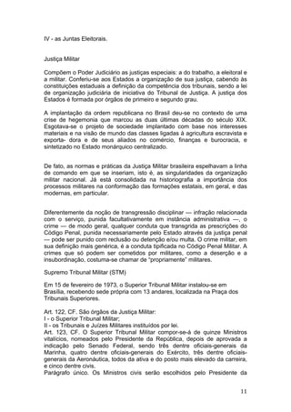   11	
  
IV - as Juntas Eleitorais.
Justiça Militar
Compõem o Poder Judiciário as justiças especiais: a do trabalho, a eleitoral e
a militar. Conferiu-se aos Estados a organização de sua justiça, cabendo às
constituições estaduais a definição da competência dos tribunais, sendo a lei
de organização judiciária de iniciativa do Tribunal de Justiça. A justiça dos
Estados é formada por órgãos de primeiro e segundo grau.
A implantação da ordem republicana no Brasil deu-se no contexto de uma
crise de hegemonia que marcou as duas últimas décadas do século XIX.
Esgotava-se o projeto de sociedade implantado com base nos interesses
materiais e na visão de mundo das classes ligadas à agricultura escravista e
exporta- dora e de seus aliados no comércio, finanças e burocracia, e
sintetizado no Estado monárquico centralizado.
De fato, as normas e práticas da Justiça Militar brasileira espelhavam a linha
de comando em que se inseriam, isto é, as singularidades da organização
militar nacional. Já está consolidada na historiografia a importância dos
processos militares na conformação das formações estatais, em geral, e das
modernas, em particular.
Diferentemente da noção de transgressão disciplinar — infração relacionada
com o serviço, punida facultativamente em instância administrativa —, o
crime — de modo geral, qualquer conduta que transgrida as prescrições do
Código Penal, punida necessariamente pelo Estado através da justiça penal
— pode ser punido com reclusão ou detenção e/ou multa. O crime militar, em
sua definição mais genérica, é a conduta tipificada no Código Penal Militar. A
crimes que só podem ser cometidos por militares, como a deserção e a
insubordinação, costuma-se chamar de “propriamente” militares.
Supremo Tribunal Militar (STM)
Em 15 de fevereiro de 1973, o Superior Tribunal Militar instalou-se em
Brasília, recebendo sede própria com 13 andares, localizada na Praça dos
Tribunais Superiores.
Art. 122, CF. São órgãos da Justiça Militar:
I - o Superior Tribunal Militar;
II - os Tribunais e Juízes Militares instituídos por lei.
Art. 123, CF. O Superior Tribunal Militar compor-se-á de quinze Ministros
vitalícios, nomeados pelo Presidente da República, depois de aprovada a
indicação pelo Senado Federal, sendo três dentre oficiais-generais da
Marinha, quatro dentre oficiais-generais do Exército, três dentre oficiais-
generais da Aeronáutica, todos da ativa e do posto mais elevado da carreira,
e cinco dentre civis.
Parágrafo único. Os Ministros civis serão escolhidos pelo Presidente da
 
