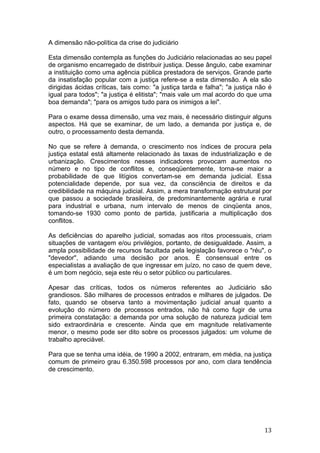   13	
  
A dimensão não-política da crise do judiciário
Esta dimensão contempla as funções do Judiciário relacionadas ao seu papel
de organismo encarregado de distribuir justiça. Desse ângulo, cabe examinar
a instituição como uma agência pública prestadora de serviços. Grande parte
da insatisfação popular com a justiça refere-se a esta dimensão. A ela são
dirigidas ácidas críticas, tais como: "a justiça tarda e falha"; "a justiça não é
igual para todos"; "a justiça é elitista"; "mais vale um mal acordo do que uma
boa demanda"; "para os amigos tudo para os inimigos a lei".
Para o exame dessa dimensão, uma vez mais, é necessário distinguir alguns
aspectos. Há que se examinar, de um lado, a demanda por justiça e, de
outro, o processamento desta demanda.
No que se refere à demanda, o crescimento nos índices de procura pela
justiça estatal está altamente relacionado às taxas de industrialização e de
urbanização. Crescimentos nesses indicadores provocam aumentos no
número e no tipo de conflitos e, conseqüentemente, torna-se maior a
probabilidade de que litígios convertam-se em demanda judicial. Essa
potencialidade depende, por sua vez, da consciência de direitos e da
credibilidade na máquina judicial. Assim, a mera transformação estrutural por
que passou a sociedade brasileira, de predominantemente agrária e rural
para industrial e urbana, num intervalo de menos de cinqüenta anos,
tomando-se 1930 como ponto de partida, justificaria a multiplicação dos
conflitos.
As deficiências do aparelho judicial, somadas aos ritos processuais, criam
situações de vantagem e/ou privilégios, portanto, de desigualdade. Assim, a
ampla possibilidade de recursos facultada pela legislação favorece o "réu", o
"devedor", adiando uma decisão por anos. É consensual entre os
especialistas a avaliação de que ingressar em juízo, no caso de quem deve,
é um bom negócio, seja este réu o setor público ou particulares.
Apesar das críticas, todos os números referentes ao Judiciário são
grandiosos. São milhares de processos entrados e milhares de julgados. De
fato, quando se observa tanto a movimentação judicial anual quanto a
evolução do número de processos entrados, não há como fugir de uma
primeira constatação: a demanda por uma solução de natureza judicial tem
sido extraordinária e crescente. Ainda que em magnitude relativamente
menor, o mesmo pode ser dito sobre os processos julgados: um volume de
trabalho apreciável.
Para que se tenha uma idéia, de 1990 a 2002, entraram, em média, na justiça
comum de primeiro grau 6.350.598 processos por ano, com clara tendência
de crescimento.
 