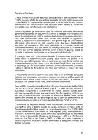   14	
  
Considerações finais
O novo formato institucional assumido pelo judiciário é, como sustenta VIANA
(1997), menos o efeito de uma política desejada por este poder do que uma
conseqüência do processo de transição para a democracia em um contexto
internacional de reestruturação das relações entre Estado e sociedade,
provocada pelas transformações do capitalismo.
Mauro Cappelletti, já mencionava que “os tribunais judiciários mostram-se
geralmente relutantes em assumir essas novas e pesadas responsabilidades.
Mas a dura realidade da história moderna logo demonstrou que os tribunais –
tanto que confrontados pelas duas formas mencionadas do gigantismo
estatal, o legislativo e o administrativo – não podem fugir de uma inflexível
alternativa. Eles devem de fato escolher uma das duas possibilidades
seguintes: a) permanecer fiéis, com pertinácia, à concepção tradicional,
tipicamente do século XIX, dos limites da função jurisdicional, ou b) elevar-se
ao nível dos outros poderes, tornar-se enfim o terceiro gigante, capaz de
controlar o legislador mastodonte e o leviatanesco administrador.”
A operação "lava jato", politicamente falando, é o evento mais importante no
Brasil desde a redemocratização (1984). Seus efeitos na política e na
economia são reformadores, com o surgimento de uma força política que
emana das investigações. Junto com o juiz federal Sergio Moro, que encarna
a esperança de um Brasil menos corrupto, jovens procuradores (Ministério
Público Federal) da força-tarefa da "lava jato" formam o núcleo do novo
tenentismo.
O movimento tenentista ocorreu nos anos 1920 e foi fomentado por jovens
militares que desejavam profundas mudanças no sistema político nacional.
Reivindicavam, entre outros pontos, o fim do voto aberto, a reforma da
educação, um Estado central forte, uma economia nacionalista.
Para a OAB, o presidente da República infringiu a Constituição da República
(art. 85) e a Lei do Servidor Público (Lei 8.112/1990) ao não informar à
autoridade competente o cometimento de ilícitos. Joesley Batista (JBS)
informou ao presidente que teria corrompido três funcionários públicos: um
juiz, um juiz substituto e um procurador da República. Michel Temer, então,
ocorreu em omissão de seu dever legal de agir a partir do conhecimento de
prática delituosa, no caso, o crime de peculato (Código Penal, art. 312).
O presidente da República Michel Temer também teria procedido de maneira
incompatível com o decoro exigido do cargo, condição previstas tanto na
Constituição da República quanto na Lei do Impeachment (Lei 1.079/1950),
por ter se encontrado com diretor de uma empresa (JBS) investigada em 5
inquéritos. Juntamente com outras entidades representativas da sociedade
civil, como a Associação Brasileira de Imprensa - ABI e a Conferência
Nacional dos Bispos do Brasil - CNBB, a OAB lutou para combater a
repressão política, instaurar a ordem democrática e assegurar a defesa dos
direitos humanos.
 