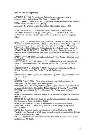   15	
  
Referências bibliográficas
ABRUCIO, F. 1998. Os barões da federação: os governadores e a
redemocratização brasileira. São Paulo: Hucitec/USP.
____; COSTA, V. 1998. Reforma do Estado e o contexto federativo brasileiro.
São Paulo: Konrad Adenauer Stiftung.
Ackerman, B. We the people: foundation- Cambridge, Mass, 1991.
ALMEIDA, M. H. 2005. "Recentralizando a federação?". Revista de
Sociologia e Política, nº 24, pp. 29-40, junho. ARANTES, R. 1997.
Judiciário e Política no Brasil. São Paulo: Idesp/Editora Sumaré/Fapesp:
Educ.
____. 2005. "Constitutionalism, the expansion of justice and the judicialization
of politics in Brazil". In: SIEDER, R.; SCHJOLDEN; L.; ANGELL, A. (org.). The
judicialization of politics in Latin America. New York: Palgrave Macmillan.
BANTING, K. 2005. "Canada: Nation-building in a federal welfare state". In:
OBINGER, H., LEIBFRIED, S.; CASTLES, F. (eds.). Federalism and the
Welfare State: new world and European experiences. Cambridge University
Press.
CAPPELLETTI, M. 1993. Juízes Legisladores? Porto Alegre: Sérgio Antônio
Fabris Editor.
CASTRO, M. F. 1997. "O Supremo Tribunal Federal e a Judicialização da
Política". Revista Brasileira de Ciências Sociais, vol. 12, nº 34, pp. 147-
156.
FIGUEREDO, A. e LIMONGI, F. 1999. Executivo e Legislativo na Nova
Ordem Constitucional. São Paulo: Editora FGV/Fapesp.
ref
GARAPON, A. 1999. O juiz e a democracia: o guardião de promessas. Rio de
Janeiro: Revan
ref
GIBSON, E. (ed.). 2004. Federalism and democracy in Latin America.
Baltimore: The John Hopkins University Press.
HIRSCHAL, Ran. Towards juristocracy: the origins and consequences of the
new constitutionalism. Cambridge, Mass.: Harvard University Press, 2004
KELSEN, Hans. Jurisdição Constitucional. São Paulo: Martins Fontes,
2003.
LOPES, José Reinaldo de Lima. Direitos Sociais - teoria e prática. São Paulo:
Método, 2006
MENDES, Conrado Hubner. Controle de Constitucionalidade e Democracia.
Rio de Janeiro: Campus Jurídico, 2008
OFFE, Claus; PREUSS, Ulrich K. Democratic Institutions and Moral
Resources. In: HELD, David (Ed.) Political Theory Today. Polity Press,
Oxford, 1990
SILVA, J.A. Curso de direito constitucional positivo. Malheiros, 2007.
VIANNA, Luis Werneck et al. Corpo e alma da magistratura brasileira. Rio de
Janeiro, Revan/IUPERJ, 1997.
VIEIRA, Oscar Vilhena. "Império da Lei ou da Corte". Revista USP, Dossiê
Judiciário, n. 21, 1994.
 
