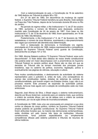   3	
  
Com a redemocratização do país, a Constituição de 18 de setembro
de 1946 dedicou ao Tribunal os artigos 98 a 102.
Em 21 de abril de 1960, em decorrência da mudança da capital
federal, o Supremo Tribunal Federal transferiu-se para Brasília. Está sediado
na Praça dos Três Poderes, depois de ter funcionado durante 69 anos no Rio
de Janeiro.
No período do regime militar, o Ato Institucional n.º 2, de 27 de outubro
de 1965, aumentou o número de Ministros para dezesseis, acréscimo
mantido pela Constituição de 24 de janeiro de 1967. Com base no Ato
Institucional n.º 5, de 13 de dezembro de 1968, foram aposentados, em 16 de
janeiro de 1969, três Ministros.
Posteriormente, o Ato Institucional n.º 6, de 1º de fevereiro de 1969,
restabeleceu o número de onze Ministros, acarretando o não-preenchimento
das vagas que ocorreram até atendida essa determinação.
Com a restauração da democracia, a Constituição ora vigente,
promulgada em 5 de outubro de 1988, realçou expressamente a competência
precípua do Supremo Tribunal Federal como guarda da Constituição,
dedicando-lhe os artigos 101 a 103.
Em 1968, Aliomar Baleeiro publicou "O Supremo Tribunal Federal, esse outro
desconhecido". O título desta obra clássica de nosso direito constitucional
não poderia estar em maior descompasso com a proeminência do Supremo
Tribunal Federal no cenário político atual. Raros são os dias em que as
decisões do Tribunal não se tornam manchete dos principais jornais
brasileiros, seja no caderno de política, economia, legislação, polícia e
eventualmente nas páginas de ciências, educação e cultura.
Para muitos constitucionalistas, o deslocamento da autoridade do sistema
representativo para o judiciário é, antes de tudo, uma conseqüência do
avanço das constituições rígidas, dotadas de sistemas de controle de
constitucionalidade, que tiveram origem nos Estados Unidos. Logo, não é um
processo recente. Este processo de expansão da autoridade judicial,
contudo, torna-se mais agudo com a adoção de constituições cada vez mais
ambiciosas.
Segundo José Afonso da Silva, o Brasil seguiu o sistema norte-americano,
descrito por Bruce Ackerman, evoluindo para um sistema misto, que combina
o critério de controle difuso, por via de defesa com o critério de controle
concentrado, por via de ação direta de inconstitucionalidade.
A Constituição de 1988, mais uma vez preocupada em preservar a sua obra
contra os ataques do corpo político, conferiu ao Supremo Tribunal Federal
amplos poderes de guardião constitucional. Ao Supremo Tribunal Federal
foram atribuídas funções que, na maioria das democracias contemporâneas,
estão divididas em pelo menos três tipos de instituições: tribunais
constitucionais, foros judiciais especializados (ou simplesmente
competências difusas pelo sistema judiciário) e tribunais de recursos de
última instância.
 