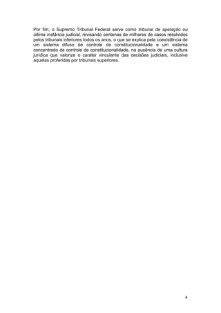   4	
  
Por fim, o Supremo Tribunal Federal serve como tribunal de apelação ou
última instância judicial, revisando centenas de milhares de casos resolvidos
pelos tribunais inferiores todos os anos, o que se explica pela coexistência de
um sistema difuso de controle de constitucionalidade e um sistema
concentrado de controle de constitucionalidade, na ausência de uma cultura
jurídica que valorize o caráter vinculante das decisões judiciais, inclusive
aquelas proferidas por tribunais superiores.
 