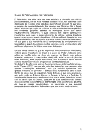   5	
  
O papel do Poder Judiciário nas Federações
O federalismo tem sido cada vez mais estudado e discutido pela ciência
política brasileira, sob os mais variados aspectos: fiscal, nos trabalhos sobre
distribuição de recursos entre estados e guerra fiscal; eleitoral, no que tange
à questão da representatividade dos estados nas Câmaras Alta e Baixa;
social, atinente à produção de políticas sociais e variações nessas políticas
nos diferentes governos, estados ou municípios. Esses são temas
indubitavelmente relevantes, e suas análises têm trazido contribuições
importantes tanto para o desenvolvimento da ciência política brasileira,
quanto para o aprimoramento de políticas públicas no Brasil. No entanto, uma
importante questão vem escapando aos olhos dos estudiosos do federalismo,
em que pese a sua relevância para a compreensão do funcionamento das
federações: o papel do Judiciário nestes sistemas, como um importante ator
político no julgamento de litígios entre entes federados.
Um dos temas centrais no que diz respeito ao funcionamento do federalismo,
embora pouco trabalhado no Brasil, é o papel do Poder Judiciário como
árbitro de conflito entre os níveis de governo. No Brasil, cujo sistema
federativo se destaca por seu caráter trino (União, estados e municípios são
entes federados), esse papel é ainda maior, dada a existência de um elevado
número de atores envolvidos em possíveis conflitos federativos.
Um trabalho de referência sobre o funcionamento dos sistemas federativos é
o de Wheare (1953), no qual ele trata das federações que possuem não
apenas "constituições federativas", mas que também apresentam uma
"prática federativa de governo" – distinção essa fundamental para o autor.
Dentre os países que se enquadram nessa distinção e que serão analisados
pelo autor estão os Estados Unidos, o Canadá, a Suíça e a Austrália. O
trabalho salienta que embora existam muitos outros países federativos, esses
são os países que, na prática, possuem as duas características centrais
desses sistemas: independência e coordenação entre as esferas de governo.
Ao focar-se nessas características, ele demonstra a sua principal
preocupação com relação às federações, qual seja, o seu funcionamento.
 