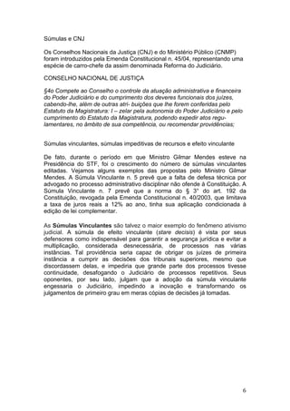  6	
  
Súmulas e CNJ
Os Conselhos Nacionais da Justiça (CNJ) e do Ministério Público (CNMP)
foram introduzidos pela Emenda Constitucional n. 45/04, representando uma
espécie de carro-chefe da assim denominada Reforma do Judiciário.
CONSELHO NACIONAL DE JUSTIÇA
§4o Compete ao Conselho o controle da atuação administrativa e financeira
do Poder Judiciário e do cumprimento dos deveres funcionais dos juízes,
cabendo-lhe, além de outras atri- buições que lhe forem conferidas pelo
Estatuto da Magistratura: I – zelar pela autonomia do Poder Judiciário e pelo
cumprimento do Estatuto da Magistratura, podendo expedir atos regu-
lamentares, no âmbito de sua competência, ou recomendar providências;
Súmulas vinculantes, súmulas impeditivas de recursos e efeito vinculante
De fato, durante o período em que Ministro Gilmar Mendes esteve na
Presidência do STF, foi o crescimento do número de súmulas vinculantes
editadas. Vejamos alguns exemplos das propostas pelo Ministro Gilmar
Mendes. A Súmula Vinculante n. 5 prevê que a falta de defesa técnica por
advogado no processo administrativo disciplinar não ofende à Constituição. A
Súmula Vinculante n. 7 prevê que a norma do § 3° do art. 192 da
Constituição, revogada pela Emenda Constitucional n. 40/2003, que limitava
a taxa de juros reais a 12% ao ano, tinha sua aplicação condicionada à
edição de lei complementar.
As Súmulas Vinculantes são talvez o maior exemplo do fenômeno ativismo
judicial. A súmula de efeito vinculante (stare decisis) é vista por seus
defensores como indispensável para garantir a segurança jurídica e evitar a
multiplicação, considerada desnecessária, de processos nas várias
instâncias. Tal providência seria capaz de obrigar os juízes de primeira
instância a cumprir as decisões dos tribunais superiores, mesmo que
discordassem delas, e impediria que grande parte dos processos tivesse
continuidade, desafogando o Judiciário de processos repetitivos. Seus
oponentes, por seu lado, julgam que a adoção da súmula vinculante
engessaria o Judiciário, impedindo a inovação e transformando os
julgamentos de primeiro grau em meras cópias de decisões já tomadas.
 