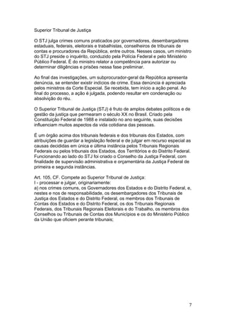   7	
  
Superior Tribunal de Justiça
O STJ julga crimes comuns praticados por governadores, desembargadores
estaduais, federais, eleitorais e trabalhistas, conselheiros de tribunais de
contas e procuradores da República, entre outros. Nesses casos, um ministro
do STJ preside o inquérito, conduzido pela Polícia Federal e pelo Ministério
Público Federal. É do ministro relator a competência para autorizar ou
determinar diligências e prisões nessa fase preliminar.
Ao final das investigações, um subprocurador-geral da República apresenta
denúncia, se entender existir indícios de crime. Essa denúncia é apreciada
pelos ministros da Corte Especial. Se recebida, tem início a ação penal. Ao
final do processo, a ação é julgada, podendo resultar em condenação ou
absolvição do réu.
O Superior Tribunal de Justiça (STJ) é fruto de amplos debates políticos e de
gestão da justiça que permearam o século XX no Brasil. Criado pela
Constituição Federal de 1988 e instalado no ano seguinte, suas decisões
influenciam muitos aspectos da vida cotidiana das pessoas.
É um órgão acima dos tribunais federais e dos tribunais dos Estados, com
atribuições de guardar a legislação federal e de julgar em recurso especial as
causas decididas em única e última instância pelos Tribunais Regionais
Federais ou pelos tribunais dos Estados, dos Territórios e do Distrito Federal.
Funcionando ao lado do STJ foi criado o Conselho da Justiça Federal, com
finalidade de supervisão administrativa e orçamentária da Justiça Federal de
primeira e segunda instâncias.
Art. 105, CF. Compete ao Superior Tribunal de Justiça:
I - processar e julgar, originariamente:
a) nos crimes comuns, os Governadores dos Estados e do Distrito Federal, e,
nestes e nos de responsabilidade, os desembargadores dos Tribunais de
Justiça dos Estados e do Distrito Federal, os membros dos Tribunais de
Contas dos Estados e do Distrito Federal, os dos Tribunais Regionais
Federais, dos Tribunais Regionais Eleitorais e do Trabalho, os membros dos
Conselhos ou Tribunais de Contas dos Municípios e os do Ministério Público
da União que oficiem perante tribunais;
 