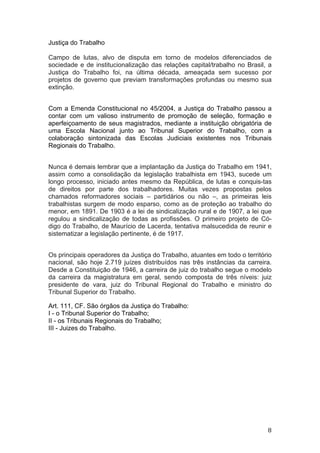   8	
  
Justiça do Trabalho
Campo de lutas, alvo de disputa em torno de modelos diferenciados de
sociedade e de institucionalização das relações capital/trabalho no Brasil, a
Justiça do Trabalho foi, na última década, ameaçada sem sucesso por
projetos de governo que previam transformações profundas ou mesmo sua
extinção.
Com a Emenda Constitucional no 45/2004, a Justiça do Trabalho passou a
contar com um valioso instrumento de promoção de seleção, formação e
aperfeiçoamento de seus magistrados, mediante a instituição obrigatória de
uma Escola Nacional junto ao Tribunal Superior do Trabalho, com a
colaboração sintonizada das Escolas Judiciais existentes nos Tribunais
Regionais do Trabalho.
Nunca é demais lembrar que a implantação da Justiça do Trabalho em 1941,
assim como a consolidação da legislação trabalhista em 1943, sucede um
longo processo, iniciado antes mesmo da República, de lutas e conquis-tas
de direitos por parte dos trabalhadores. Muitas vezes propostas pelos
chamados reformadores sociais – partidários ou não –, as primeiras leis
trabalhistas surgem de modo esparso, como as de proteção ao trabalho do
menor, em 1891. De 1903 é a lei de sindicalização rural e de 1907, a lei que
regulou a sindicalização de todas as profissões. O primeiro projeto de Có-
digo do Trabalho, de Maurício de Lacerda, tentativa malsucedida de reunir e
sistematizar a legislação pertinente, é de 1917.
Os principais operadores da Justiça do Trabalho, atuantes em todo o território
nacional, são hoje 2.719 juízes distribuídos nas três instâncias da carreira.
Desde a Constituição de 1946, a carreira de juiz do trabalho segue o modelo
da carreira da magistratura em geral, sendo composta de três níveis: juiz
presidente de vara, juiz do Tribunal Regional do Trabalho e ministro do
Tribunal Superior do Trabalho.
Art. 111, CF. São órgãos da Justiça do Trabalho:
I - o Tribunal Superior do Trabalho;
II - os Tribunais Regionais do Trabalho;
III - Juizes do Trabalho.
 