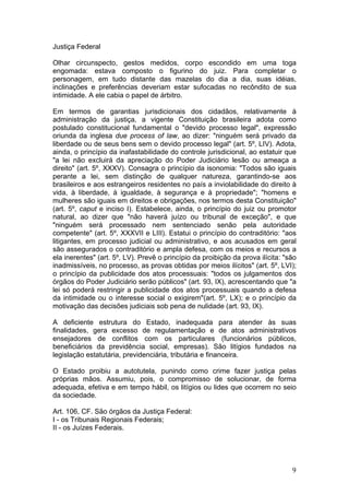   9	
  
Justiça Federal
Olhar circunspecto, gestos medidos, corpo escondido em uma toga
engomada: estava composto o figurino do juiz. Para completar o
personagem, em tudo distante das mazelas do dia a dia, suas idéias,
inclinações e preferências deveriam estar sufocadas no recôndito de sua
intimidade. A ele cabia o papel de árbitro.
Em termos de garantias jurisdicionais dos cidadãos, relativamente à
administração da justiça, a vigente Constituição brasileira adota como
postulado constitucional fundamental o "devido processo legal", expressão
oriunda da inglesa due process of law, ao dizer: "ninguém será privado da
liberdade ou de seus bens sem o devido processo legal" (art. 5º, LIV). Adota,
ainda, o princípio da inafastabilidade do controle jurisdicional, ao estatuir que
"a lei não excluirá da apreciação do Poder Judiciário lesão ou ameaça a
direito" (art. 5º, XXXV). Consagra o princípio da isonomia: "Todos são iguais
perante a lei, sem distinção de qualquer natureza, garantindo-se aos
brasileiros e aos estrangeiros residentes no país a inviolabilidade do direito à
vida, à liberdade, à igualdade, à segurança e à propriedade"; "homens e
mulheres são iguais em direitos e obrigações, nos termos desta Constituição"
(art. 5º, caput e inciso I). Estabelece, ainda, o princípio do juiz ou promotor
natural, ao dizer que "não haverá juízo ou tribunal de exceção", e que
"ninguém será processado nem sentenciado senão pela autoridade
competente" (art. 5º, XXXVII e LIII). Estatui o princípio do contraditório: "aos
litigantes, em processo judicial ou administrativo, e aos acusados em geral
são assegurados o contraditório e ampla defesa, com os meios e recursos a
ela inerentes" (art. 5º, LV). Prevê o princípio da proibição da prova ilícita: "são
inadmissíveis, no processo, as provas obtidas por meios ilícitos" (art. 5º, LVI);
o princípio da publicidade dos atos processuais: "todos os julgamentos dos
órgãos do Poder Judiciário serão públicos" (art. 93, IX), acrescentando que "a
lei só poderá restringir a publicidade dos atos processuais quando a defesa
da intimidade ou o interesse social o exigirem"(art. 5º, LX); e o princípio da
motivação das decisões judiciais sob pena de nulidade (art. 93, IX).
A deficiente estrutura do Estado, inadequada para atender às suas
finalidades, gera excesso de regulamentação e de atos administrativos
ensejadores de conflitos com os particulares (funcionários públicos,
beneficiários da previdência social, empresas). São litígios fundados na
legislação estatutária, previdenciária, tributária e financeira.
O Estado proibiu a autotutela, punindo como crime fazer justiça pelas
próprias mãos. Assumiu, pois, o compromisso de solucionar, de forma
adequada, efetiva e em tempo hábil, os litígios ou lides que ocorrem no seio
da sociedade.
Art. 106, CF. São órgãos da Justiça Federal:
I - os Tribunais Regionais Federais;
II - os Juízes Federais.
 