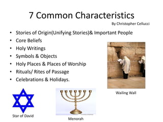 7 Common Characteristics  Stories of Origin(Unifying Stories)& Important People Core Beliefs Holy Writings Symbols & Objects Holy Places & Places of Worship Rituals/ Rites of Passage Celebrations & Holidays. By Christopher Cellucci Wailing Wall  Star of David Menorah 