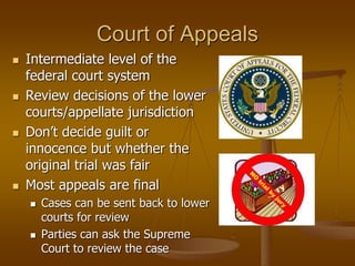 Court of Appeals
 Intermediate level of the
federal court system
 Review decisions of the lower
courts/appellate jurisdiction
 Don’t decide guilt or
innocence but whether the
original trial was fair
 Most appeals are final
 Cases can be sent back to lower
courts for review
 Parties can ask the Supreme
Court to review the case
 