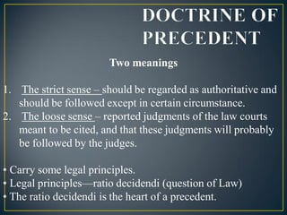 Two meanings
1. The strict sense – should be regarded as authoritative and
should be followed except in certain circumstance.
2. The loose sense – reported judgments of the law courts
meant to be cited, and that these judgments will probably
be followed by the judges.
• Carry some legal principles.
• Legal principles—ratio decidendi (question of Law)
• The ratio decidendi is the heart of a precedent.
 
