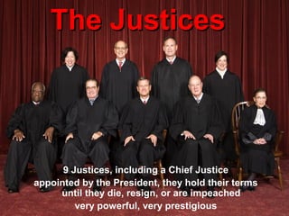 The JusticesThe Justices
9 Justices, including a Chief Justice
appointed by the President, they hold their terms
until they die, resign, or are impeached
very powerful, very prestigious
 