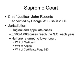 Supreme Court Chief Justice- John Roberts Appointed by George W. Bush in 2006 Jurisdiction Original and appellate cases 3,500-4,000 cases reach the S.C. each year Half are returned to lower court Writ of Certiorari Writ of Appeal Writ of Certificate Page 523 