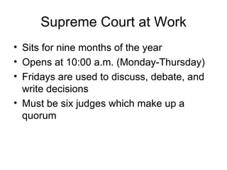 Supreme Court at Work Sits for nine months of the year Opens at 10:00 a.m. (Monday-Thursday) Fridays are used to discuss, debate, and write decisions Must be six judges which make up a quorum 