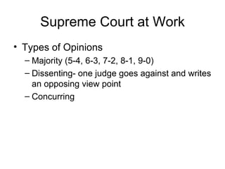 Supreme Court at Work Types of Opinions Majority (5-4, 6-3, 7-2, 8-1, 9-0) Dissenting- one judge goes against and writes an opposing view point Concurring 
