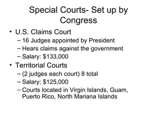 Special Courts- Set up by Congress U.S. Claims Court 16 Judges appointed by President Hears claims against the government Salary: $133,000 Territorial Courts (2 judges each court) 8 total  Salary: $125,000 Courts located in Virgin Islands, Guam, Puerto Rico, North Mariana Islands 