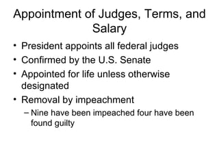 Appointment of Judges, Terms, and Salary President appoints all federal judges Confirmed by the U.S. Senate Appointed for life unless otherwise designated Removal by impeachment Nine have been impeached four have been found guilty 