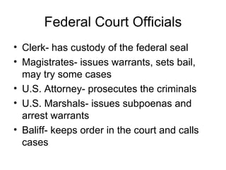 Federal Court Officials Clerk- has custody of the federal seal Magistrates- issues warrants, sets bail, may try some cases U.S. Attorney- prosecutes the criminals U.S. Marshals- issues subpoenas and arrest warrants Baliff- keeps order in the court and calls cases 