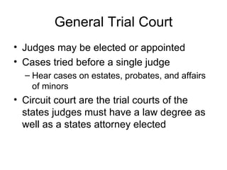 General Trial Court Judges may be elected or appointed Cases tried before a single judge Hear cases on estates, probates, and affairs of minors Circuit court are the trial courts of the states judges must have a law degree as well as a states attorney elected 