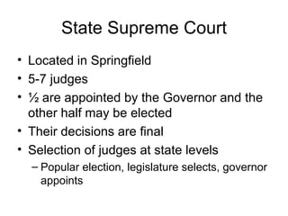 State Supreme Court Located in Springfield 5-7 judges ½ are appointed by the Governor and the other half may be elected Their decisions are final Selection of judges at state levels Popular election, legislature selects, governor appoints 