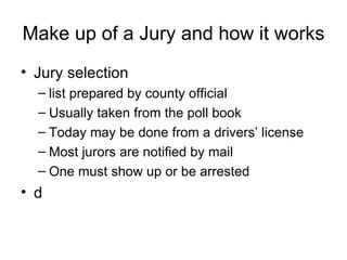 Make up of a Jury and how it works Jury selection  list prepared by county official Usually taken from the poll book Today may be done from a drivers’ license Most jurors are notified by mail One must show up or be arrested d 