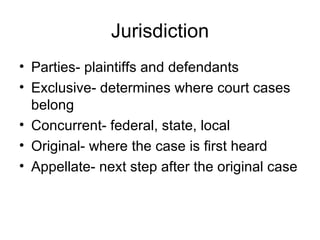 Jurisdiction Parties- plaintiffs and defendants Exclusive- determines where court cases belong Concurrent- federal, state, local Original- where the case is first heard Appellate- next step after the original case 