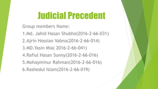Judicial Precedent
Group members Name:
1.Md. Jahid Hasan Shubho(2016-2-66-031)
2.Ajrin Hossian Vabna(2016-2-66-014)
3.MD.Yasin Mia( 2016-2-66-041)
4.Rafiul Hasan Sunny(2016-2-66-016)
5.Mohayminur Rahman(2016-2-66-016)
6.Rashedul Islam(2016-2-66-019)
 