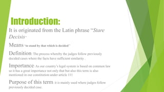 Introduction:
It is originated from the Latin phrase “Stare
Decisis’’
Means“to stand by that which is decided’’
Definition: The process whereby the judges follow previously
decided cases where the facts have sufficient similarity .
Importance: As our country’s legal system is based on common law
so it has a great importance not only that but also this term is also
mentioned in our constitution under article 111
Purpose of this term: it is mainly used where judges follow
previously decided case.
 