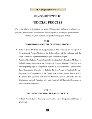 LL.M. (Regular) Semester-IV
115
[COMPULSORY PAPER-IV]
JUDICIAL PROCESS
(The entire syllabus is divided into four units. Eight questions shall be set in all with two
questions from each unit. The candidate shall be required to answer four questions in all,
selecting one from each unit. All questions carry equal marks)
UNIT-I
CONTEMPORARY NATURE OF JUDICIAL PROCESS
 Rule of Law: Doctrine of Independence of the Judiciary as an aspect of
Separation of Powers-Notion of the Independence of the Judiciary and the
Legal Profession: Appointment of Judges-Transfer of Judges
 Nature of the Judicial Process: Search for the Legislative Intention-Methods of
Judicial Interpretation-Role of Philosophy (Logic), History, Tradition and
Sociology-the Judge as a Legislator-Notions of Judicial Review-Constitutional
Basis-Democratic Character of Judicial Review-Power of Judicial Review-
Supreme Court’s Approach to the Question of Its Own Jurisdiction-Article 32
& Article 136; Judicial and Juristic Activism-Judicial Creativity and its
Limitations-Judicial Activism vis- a-vis Judicial Self-Restraint-Problems of
Accountability of Justice
UNIT - II
INSTITUTIONAL STRUCTURING OF COURTS
 Judicial Person: Power Planning-Comparative Study Corporative Patterns of
Workload
 