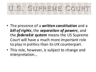 • The presence of a written constitution and a
bill of rights, the separation of powers, and
the federalist system means the US Supreme
Court will have a much more important role
to play in politics than its UK counterpart.
• This role, however, is subject to change and
interpretation…
 