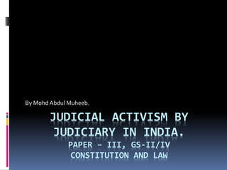 JUDICIAL ACTIVISM BY
JUDICIARY IN INDIA.
PAPER – III, GS-II/IV
CONSTITUTION AND LAW
By Mohd Abdul Muheeb.
 