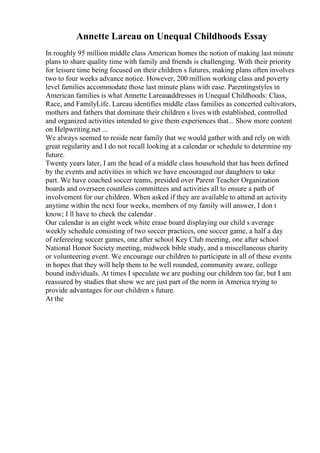 Annette Lareau on Unequal Childhoods Essay
In roughly 95 million middle class American homes the notion of making last minute
plans to share quality time with family and friends is challenging. With their priority
for leisure time being focused on their children s futures, making plans often involves
two to four weeks advance notice. However, 200 million working class and poverty
level families accommodate those last minute plans with ease. Parentingstyles in
American families is what Annette Lareauaddresses in Unequal Childhoods: Class,
Race, and FamilyLife. Lareau identifies middle class families as concerted cultivators,
mothers and fathers that dominate their children s lives with established, controlled
and organized activities intended to give them experiences that... Show more content
on Helpwriting.net ...
We always seemed to reside near family that we would gather with and rely on with
great regularity and I do not recall looking at a calendar or schedule to determine my
future.
Twenty years later, I am the head of a middle class household that has been defined
by the events and activities in which we have encouraged our daughters to take
part. We have coached soccer teams, presided over Parent Teacher Organization
boards and overseen countless committees and activities all to ensure a path of
involvement for our children. When asked if they are available to attend an activity
anytime within the next four weeks, members of my family will answer, I don t
know; I ll have to check the calendar .
Our calendar is an eight week white erase board displaying our child s average
weekly schedule consisting of two soccer practices, one soccer game, a half a day
of refereeing soccer games, one after school Key Club meeting, one after school
National Honor Society meeting, midweek bible study, and a miscellaneous charity
or volunteering event. We encourage our children to participate in all of these events
in hopes that they will help them to be well rounded, community aware, college
bound individuals. At times I speculate we are pushing our children too far, but I am
reassured by studies that show we are just part of the norm in America trying to
provide advantages for our children s future.
At the
 