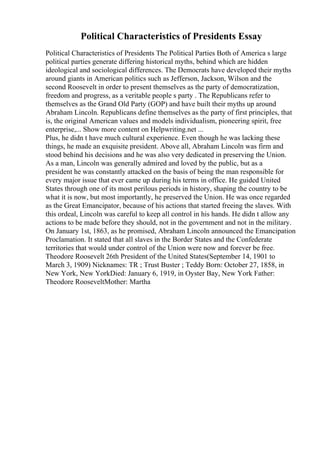 Political Characteristics of Presidents Essay
Political Characteristics of Presidents The Political Parties Both of America s large
political parties generate differing historical myths, behind which are hidden
ideological and sociological differences. The Democrats have developed their myths
around giants in American politics such as Jefferson, Jackson, Wilson and the
second Roosevelt in order to present themselves as the party of democratization,
freedom and progress, as a veritable people s party . The Republicans refer to
themselves as the Grand Old Party (GOP) and have built their myths up around
Abraham Lincoln. Republicans define themselves as the party of first principles, that
is, the original American values and models individualism, pioneering spirit, free
enterprise,... Show more content on Helpwriting.net ...
Plus, he didn t have much cultural experience. Even though he was lacking these
things, he made an exquisite president. Above all, Abraham Lincoln was firm and
stood behind his decisions and he was also very dedicated in preserving the Union.
As a man, Lincoln was generally admired and loved by the public, but as a
president he was constantly attacked on the basis of being the man responsible for
every major issue that ever came up during his terms in office. He guided United
States through one of its most perilous periods in history, shaping the country to be
what it is now, but most importantly, he preserved the Union. He was once regarded
as the Great Emancipator, because of his actions that started freeing the slaves. With
this ordeal, Lincoln was careful to keep all control in his hands. He didn t allow any
actions to be made before they should, not in the government and not in the military.
On January 1st, 1863, as he promised, Abraham Lincoln announced the Emancipation
Proclamation. It stated that all slaves in the Border States and the Confederate
territories that would under control of the Union were now and forever be free.
Theodore Roosevelt 26th President of the United States(September 14, 1901 to
March 3, 1909) Nicknames: TR ; Trust Buster ; Teddy Born: October 27, 1858, in
New York, New YorkDied: January 6, 1919, in Oyster Bay, New York Father:
Theodore RooseveltMother: Martha
 
