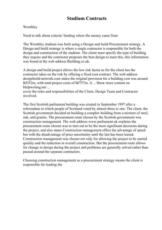 Stadium Contracts
Wembley
Need to talk about criteria/ funding where the money came from
The Wembley stadium was built using a Design and build Procurement strategy. A
Design and build strategy is where a single contractor is responsible for both the
design and construction of the stadium. The client must specify the type of building
they require and the contractor proposes the best design to meet this, this information
was found at the web address Building.co.uk.
A design and build project allows the low risk factor as for the client has the
contractor takes on the risk by offering a fixed cost contract. The web address
designbuild network.com states the original provision for a building cost was around
ВЈ352m, with total project costs of ВЈ757m. A ... Show more content on
Helpwriting.net ...
cover the roles and responsibilities of the Client, Design Team and Contractor
involved.
The first Scottish parliament building was created in September 1997 after a
referendum in which people of Scotland voted by almost three to one. The client, the
Scottish government decided on building a complex building from a mixture of steel,
oak, and granite. The procurement route chosen by the Scottish government was
construction management. The web address www.parliament.uk explains the
procurement route chosen was to turn out to be the most significant decisions during
the project, and also states Construction management offers the advantage of speed
but with the disadvantage of price uncertainty until the last has been leased.
Construction management was chosen not only for allowing the project to be started
quickly and the reduction in overall construction. But the procurement route allows
for change in design during the project and problems are generally solved rather than
passed around the separate contractors.
Choosing construction management as a procurement strategy means the client is
responsible for leading the
 