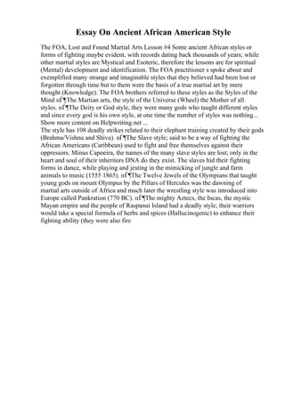 Essay On Ancient African American Style
The FOA, Lost and Found Martial Arts Lesson #4 Some ancient African styles or
forms of fighting maybe evident, with records dating back thousands of years; while
other martial styles are Mystical and Esoteric, therefore the lessons are for spiritual
(Mental) development and identification. The FOA practitioner s spoke about and
exemplified many strange and imaginable styles that they believed had been lost or
forgotten through time but to them were the basis of a true martial art by mere
thought (Knowledge). The FOA brothers referred to these styles as the Styles of the
Mind пЃ¶The Martian arts, the style of the Universe (Wheel) the Mother of all
styles. пЃ¶The Deity or God style, they were many gods who taught different styles
and since every god is his own style, at one time the number of styles was nothing...
Show more content on Helpwriting.net ...
The style has 108 deadly strikes related to their elephant training created by their gods
(Brahma/Vishnu and Shiva). пЃ¶The Slave style; said to be a way of fighting the
African Americans (Caribbean) used to fight and free themselves against their
oppressors. Minus Capoeira, the names of the many slave styles are lost; only in the
heart and soul of their inheritors DNA do they exist. The slaves hid their fighting
forms in dance, while playing and jesting in the mimicking of jungle and farm
animals to music (1555 1865). пЃ¶The Twelve Jewels of the Olympians that taught
young gods on mount Olympus by the Pillars of Hercules was the dawning of
martial arts outside of Africa and much later the wrestling style was introduced into
Europe called Pankration (770 BC). пЃ¶The mighty Aztecs, the Incas, the mystic
Mayan empire and the people of Raspanui Island had a deadly style; their warriors
would take a special formula of herbs and spices (Hallucinogenic) to enhance their
fighting ability (they were also fire
 