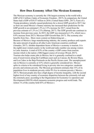 How Does Economy Affect The Mexican Economy
The Mexican economy is currently the 15th largest economy in the world with a
GDP of $2.2 trillion ( Index of Economic Freedom , 2017). In comparison, the United
States had a GDP of $18.57 trillion in 2016 ( United States GPD , 2017). Fears of a
Trump presidency initially caused predictions for a slower GDP growth in 2017, but
as fears are eased Mexico s finance ministry has increased their predictions for the
GDP growth to an estimated 1.5% to 2.5% increase for 2017, raised from the
previous estimate of 1.3% to 2.3% (Harrup, 2017). The GDP growth rate continues to
increase from previous years. In 2015, the GDP was measured at 2.3%, which was a
0.9% increase from 2013 ( Mexican GDP Growth Rate 2017). The economy also
benefits from free... Show more content on Helpwriting.net ...
Because of Mexico s large manufacturing industry, the country produces and exports
the same amount of goods as all other Latin American countries combined
(Amadeo, 2017). Another dependent factor of Mexico s economy is tourism. It is
the eighth most visited country in the world and ranks number one among visitors
to Latin America. A total of 8.9% of the country s GDP comes from tourism
income which is the nation s fifth biggest source of revenue (Wood, 2017).
Tourism also helps create jobs in Mexico, but it is generally confined to a small
area of resort towns along the Caribbean coast such as Cancun, the Riviera Maya,
and Los Cabos in the Baja Peninsula on the Pacific Ocean coast. The unemployment
rate in Mexico is currently at 4.5% which is generally considered low. Mexico
splits its criteria to be considered living in poverty into two categories: moderate
poverty and extreme poverty. The Mexican government estimates that 33% of its
population lives in moderate poverty while 9% live in extreme poverty ( Mexico ,
2017). Mexican people also face a high degree of income inequality, with the second
highest level of any country of economic disparities between the extremely rich and
the extremely poor, according to the Organization for Economic Co operation and
Development (OECD) which measures economic progress and world trade. The
richest 1% of the country hold 43% of Mexico s
 
